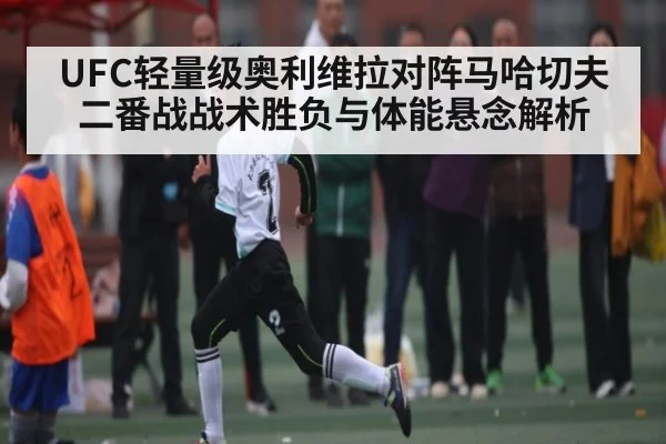 UFC轻量级奥利维拉对阵马哈切夫二番战战术胜负与体能悬念解析