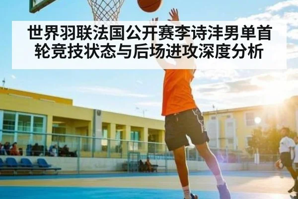 世界羽联法国公开赛李诗沣男单首轮竞技状态与后场进攻深度分析