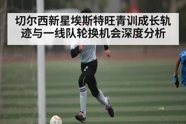 切尔西新星埃斯特旺青训成长轨迹与一线队轮换机会深度分析