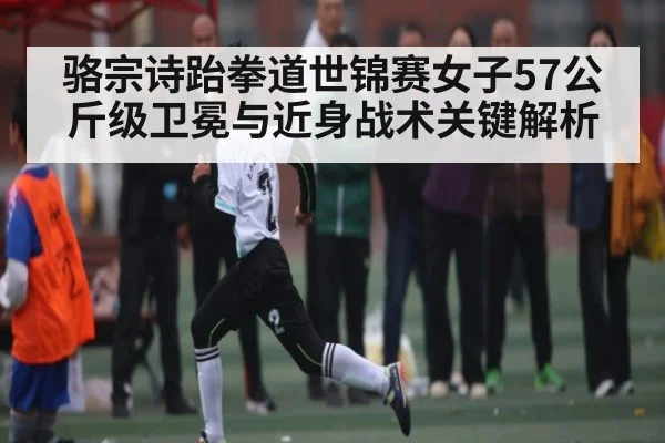骆宗诗跆拳道世锦赛女子57公斤级卫冕与近身战术关键解析